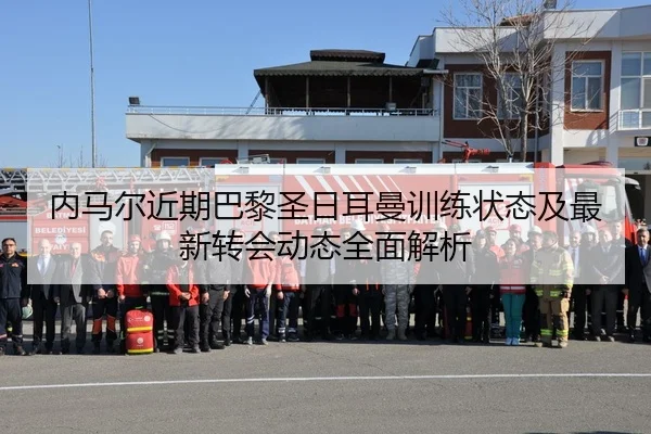 内马尔近期巴黎圣日耳曼训练状态及最新转会动态全面解析